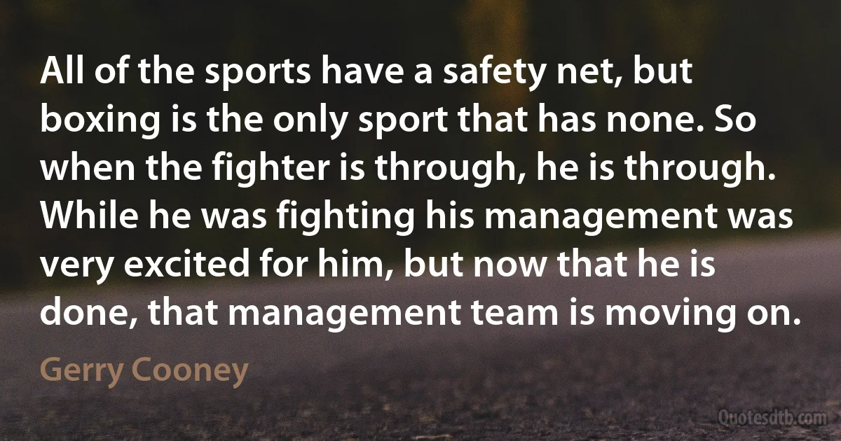 All of the sports have a safety net, but boxing is the only sport that has none. So when the fighter is through, he is through. While he was fighting his management was very excited for him, but now that he is done, that management team is moving on. (Gerry Cooney)