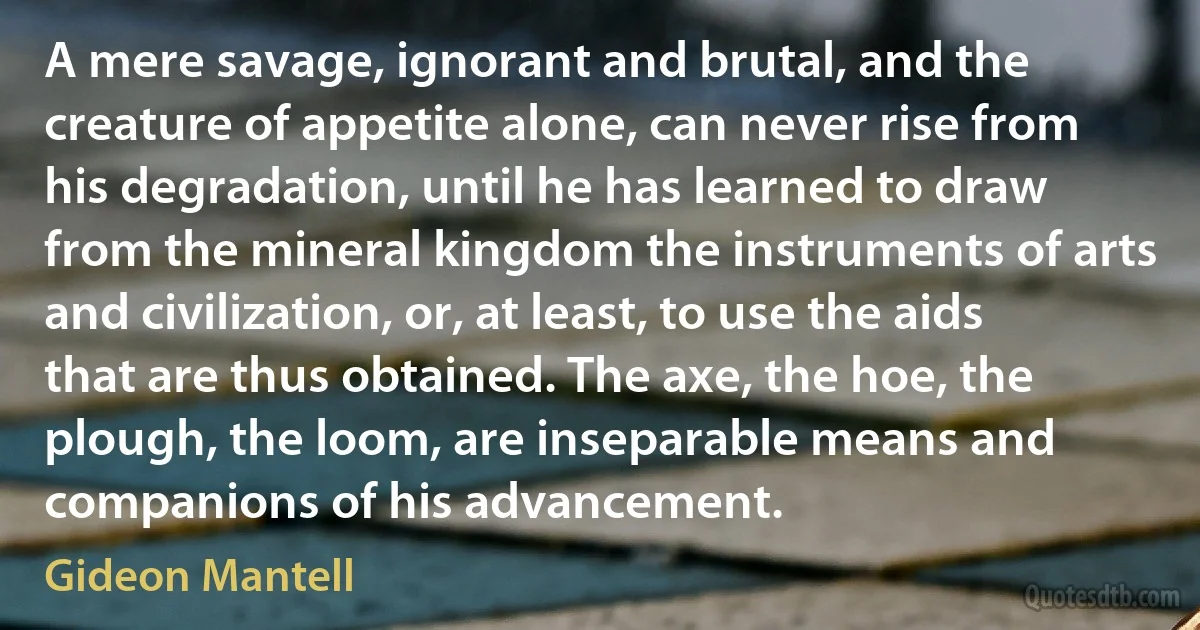 A mere savage, ignorant and brutal, and the creature of appetite alone, can never rise from his degradation, until he has learned to draw from the mineral kingdom the instruments of arts and civilization, or, at least, to use the aids that are thus obtained. The axe, the hoe, the plough, the loom, are inseparable means and companions of his advancement. (Gideon Mantell)