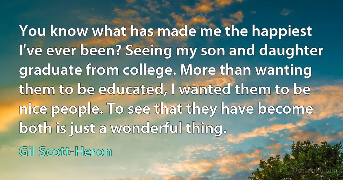 You know what has made me the happiest I've ever been? Seeing my son and daughter graduate from college. More than wanting them to be educated, I wanted them to be nice people. To see that they have become both is just a wonderful thing. (Gil Scott-Heron)