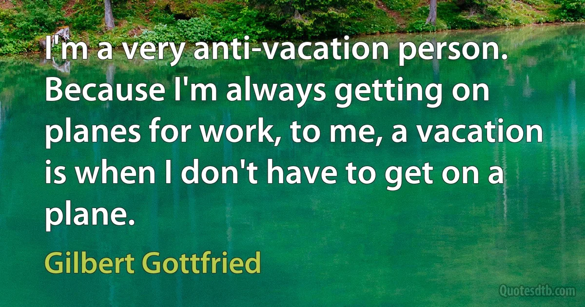 I'm a very anti-vacation person. Because I'm always getting on planes for work, to me, a vacation is when I don't have to get on a plane. (Gilbert Gottfried)