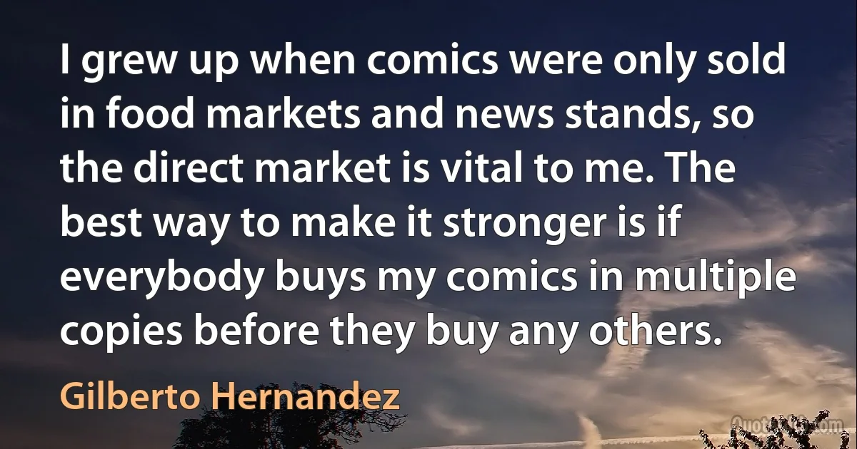 I grew up when comics were only sold in food markets and news stands, so the direct market is vital to me. The best way to make it stronger is if everybody buys my comics in multiple copies before they buy any others. (Gilberto Hernandez)