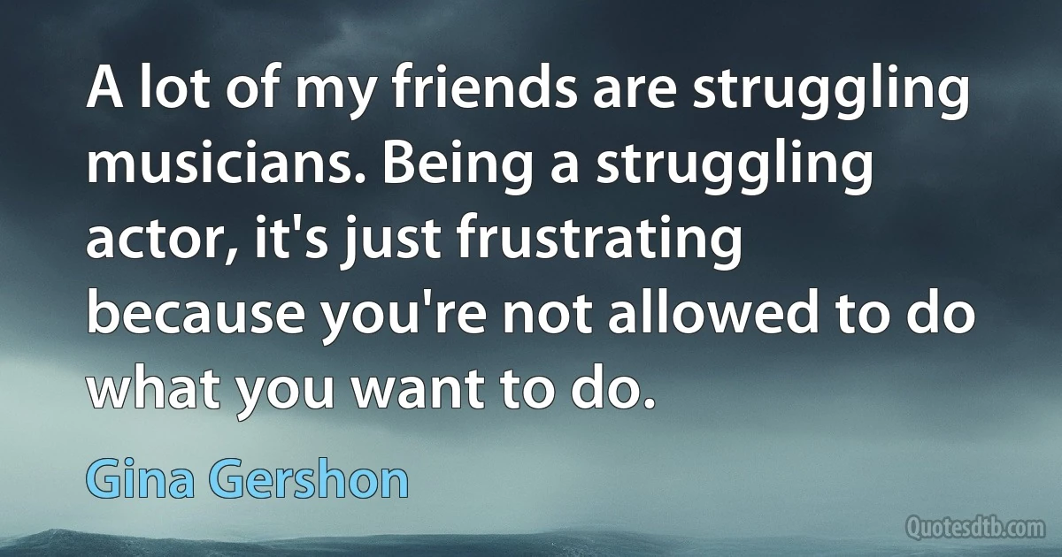 A lot of my friends are struggling musicians. Being a struggling actor, it's just frustrating because you're not allowed to do what you want to do. (Gina Gershon)