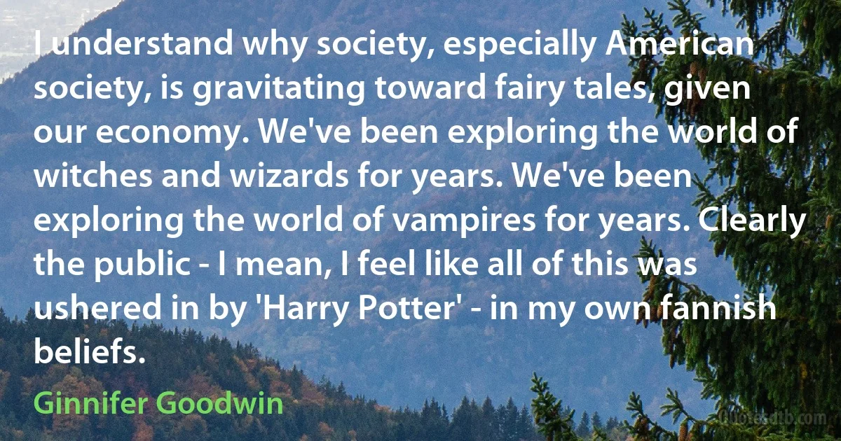 I understand why society, especially American society, is gravitating toward fairy tales, given our economy. We've been exploring the world of witches and wizards for years. We've been exploring the world of vampires for years. Clearly the public - I mean, I feel like all of this was ushered in by 'Harry Potter' - in my own fannish beliefs. (Ginnifer Goodwin)