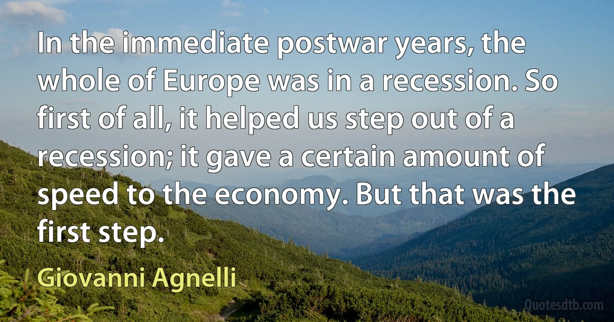 In the immediate postwar years, the whole of Europe was in a recession. So first of all, it helped us step out of a recession; it gave a certain amount of speed to the economy. But that was the first step. (Giovanni Agnelli)