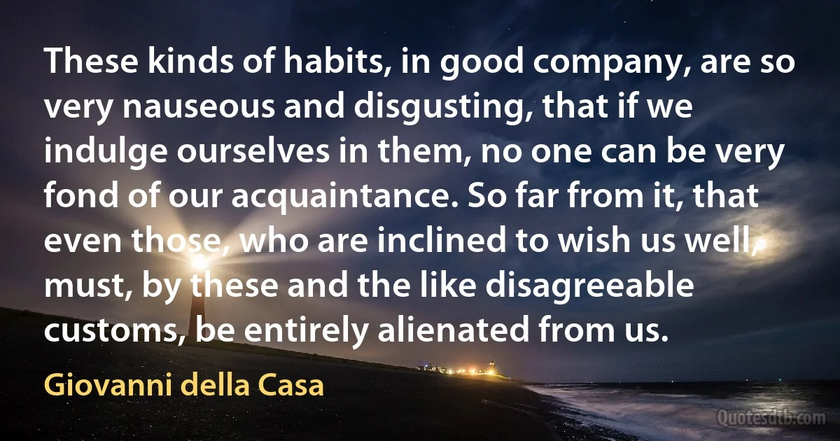 These kinds of habits, in good company, are so very nauseous and disgusting, that if we indulge ourselves in them, no one can be very fond of our acquaintance. So far from it, that even those, who are inclined to wish us well, must, by these and the like disagreeable customs, be entirely alienated from us. (Giovanni della Casa)