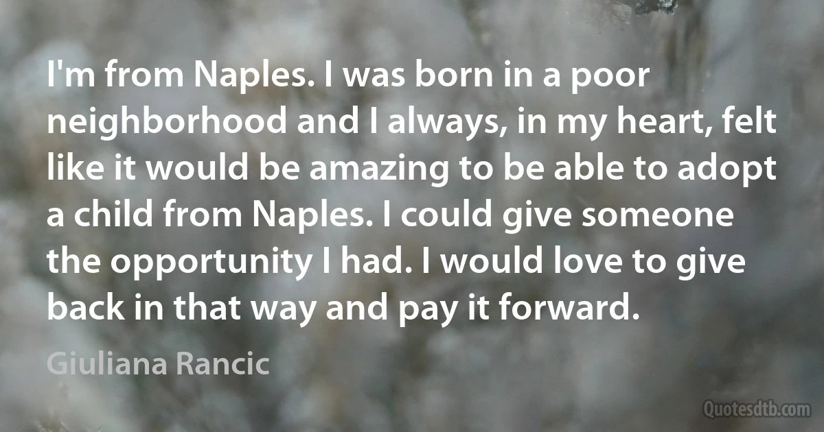 I'm from Naples. I was born in a poor neighborhood and I always, in my heart, felt like it would be amazing to be able to adopt a child from Naples. I could give someone the opportunity I had. I would love to give back in that way and pay it forward. (Giuliana Rancic)