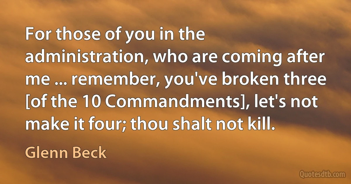 For those of you in the administration, who are coming after me ... remember, you've broken three [of the 10 Commandments], let's not make it four; thou shalt not kill. (Glenn Beck)