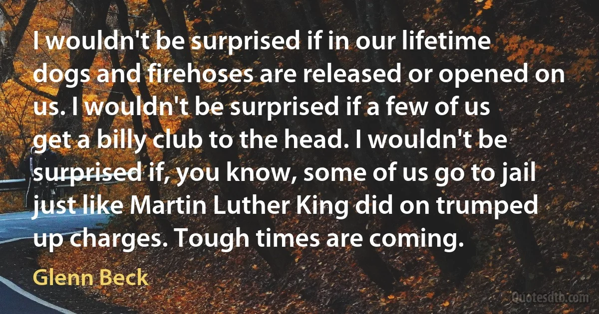 I wouldn't be surprised if in our lifetime dogs and firehoses are released or opened on us. I wouldn't be surprised if a few of us get a billy club to the head. I wouldn't be surprised if, you know, some of us go to jail just like Martin Luther King did on trumped up charges. Tough times are coming. (Glenn Beck)