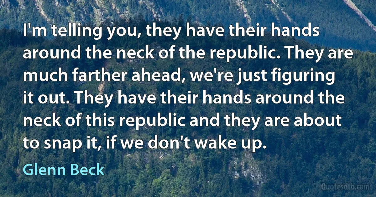 I'm telling you, they have their hands around the neck of the republic. They are much farther ahead, we're just figuring it out. They have their hands around the neck of this republic and they are about to snap it, if we don't wake up. (Glenn Beck)