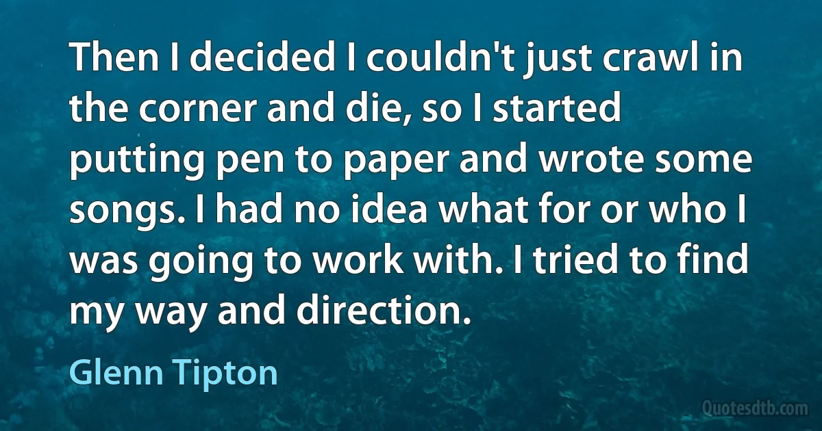 Then I decided I couldn't just crawl in the corner and die, so I started putting pen to paper and wrote some songs. I had no idea what for or who I was going to work with. I tried to find my way and direction. (Glenn Tipton)