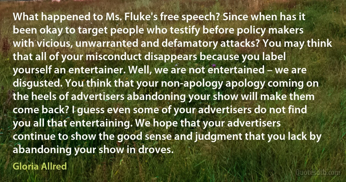 What happened to Ms. Fluke's free speech? Since when has it been okay to target people who testify before policy makers with vicious, unwarranted and defamatory attacks? You may think that all of your misconduct disappears because you label yourself an entertainer. Well, we are not entertained – we are disgusted. You think that your non-apology apology coming on the heels of advertisers abandoning your show will make them come back? I guess even some of your advertisers do not find you all that entertaining. We hope that your advertisers continue to show the good sense and judgment that you lack by abandoning your show in droves. (Gloria Allred)