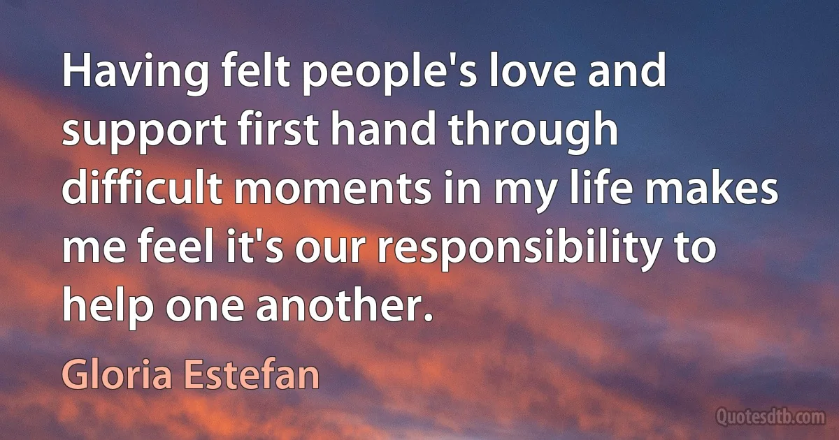 Having felt people's love and support first hand through difficult moments in my life makes me feel it's our responsibility to help one another. (Gloria Estefan)