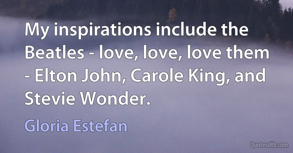 My inspirations include the Beatles - love, love, love them - Elton John, Carole King, and Stevie Wonder. (Gloria Estefan)