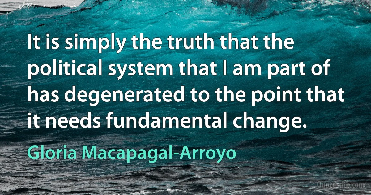 It is simply the truth that the political system that I am part of has degenerated to the point that it needs fundamental change. (Gloria Macapagal-Arroyo)