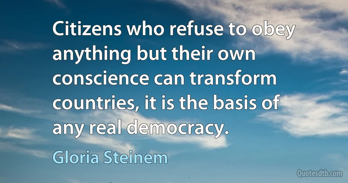 Citizens who refuse to obey anything but their own conscience can transform countries, it is the basis of any real democracy. (Gloria Steinem)