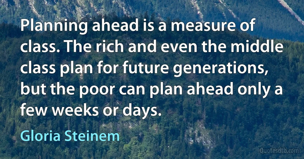 Planning ahead is a measure of class. The rich and even the middle class plan for future generations, but the poor can plan ahead only a few weeks or days. (Gloria Steinem)