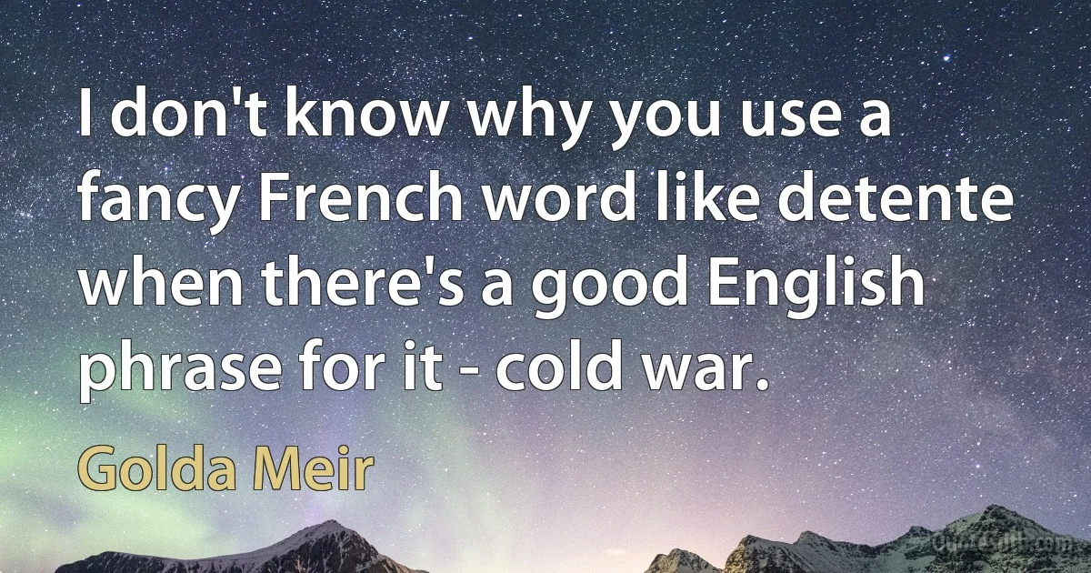 I don't know why you use a fancy French word like detente when there's a good English phrase for it - cold war. (Golda Meir)