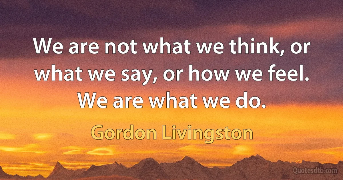 We are not what we think, or what we say, or how we feel. We are what we do. (Gordon Livingston)