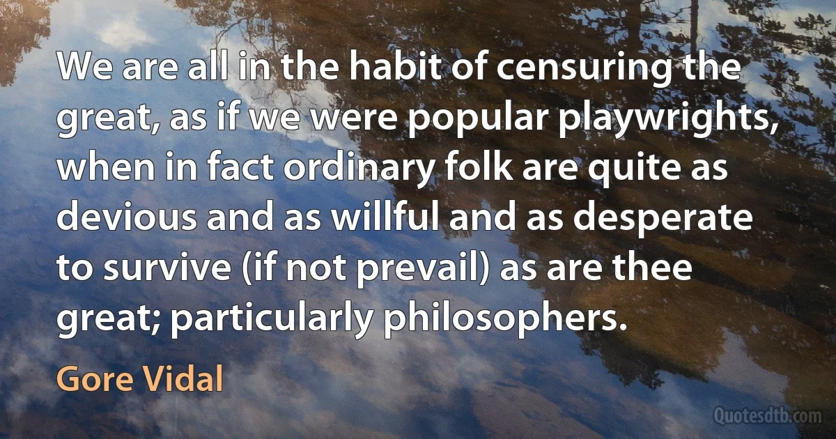 We are all in the habit of censuring the great, as if we were popular playwrights, when in fact ordinary folk are quite as devious and as willful and as desperate to survive (if not prevail) as are thee great; particularly philosophers. (Gore Vidal)