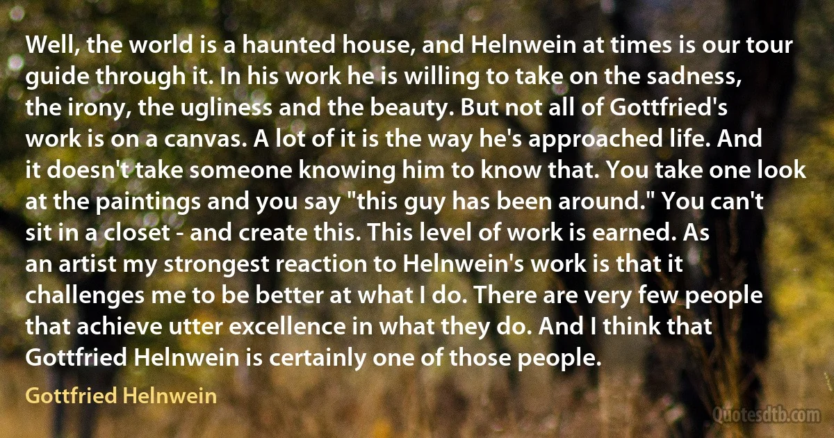 Well, the world is a haunted house, and Helnwein at times is our tour guide through it. In his work he is willing to take on the sadness, the irony, the ugliness and the beauty. But not all of Gottfried's work is on a canvas. A lot of it is the way he's approached life. And it doesn't take someone knowing him to know that. You take one look at the paintings and you say "this guy has been around." You can't sit in a closet - and create this. This level of work is earned. As an artist my strongest reaction to Helnwein's work is that it challenges me to be better at what I do. There are very few people that achieve utter excellence in what they do. And I think that Gottfried Helnwein is certainly one of those people. (Gottfried Helnwein)