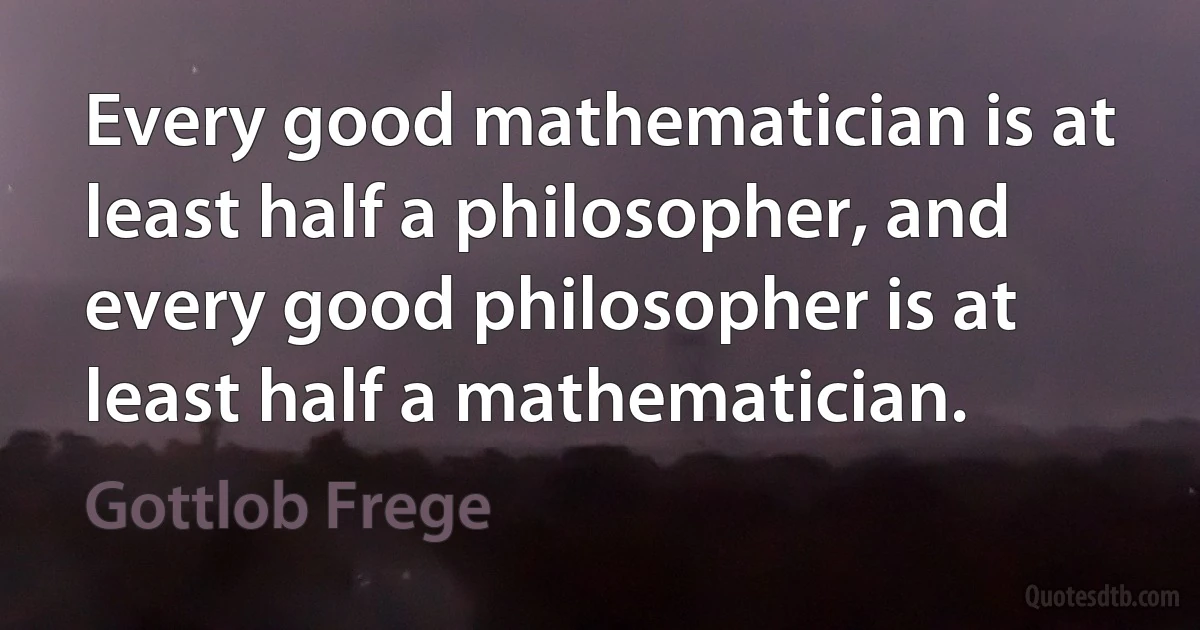 Every good mathematician is at least half a philosopher, and every good philosopher is at least half a mathematician. (Gottlob Frege)