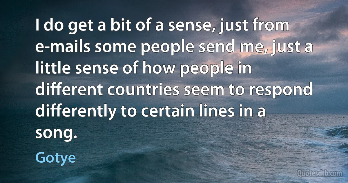 I do get a bit of a sense, just from e-mails some people send me, just a little sense of how people in different countries seem to respond differently to certain lines in a song. (Gotye)