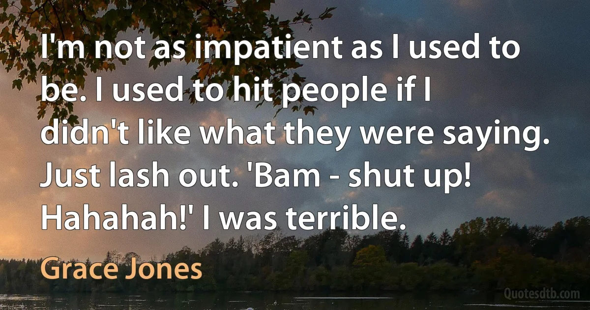 I'm not as impatient as I used to be. I used to hit people if I didn't like what they were saying. Just lash out. 'Bam - shut up! Hahahah!' I was terrible. (Grace Jones)