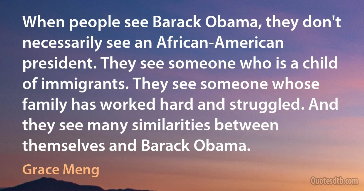 When people see Barack Obama, they don't necessarily see an African-American president. They see someone who is a child of immigrants. They see someone whose family has worked hard and struggled. And they see many similarities between themselves and Barack Obama. (Grace Meng)