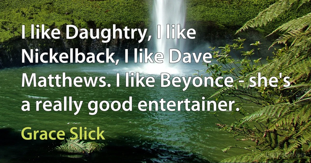 I like Daughtry, I like Nickelback, I like Dave Matthews. I like Beyonce - she's a really good entertainer. (Grace Slick)