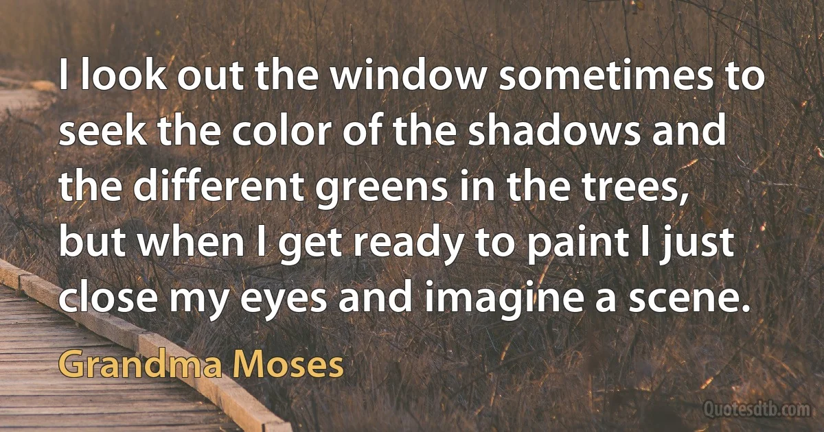 I look out the window sometimes to seek the color of the shadows and the different greens in the trees, but when I get ready to paint I just close my eyes and imagine a scene. (Grandma Moses)