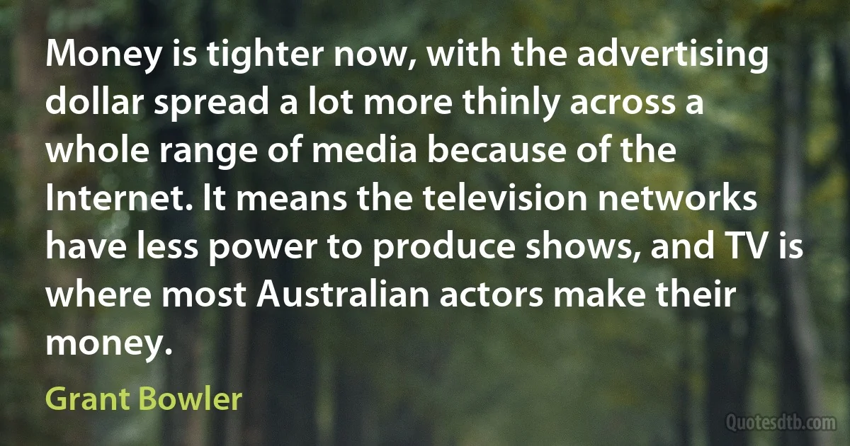 Money is tighter now, with the advertising dollar spread a lot more thinly across a whole range of media because of the Internet. It means the television networks have less power to produce shows, and TV is where most Australian actors make their money. (Grant Bowler)