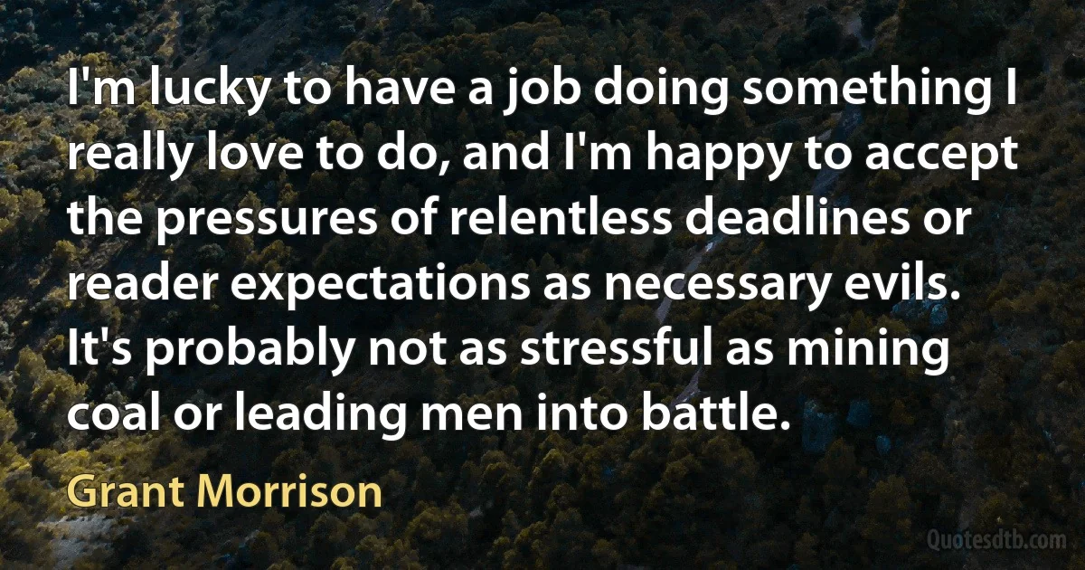 I'm lucky to have a job doing something I really love to do, and I'm happy to accept the pressures of relentless deadlines or reader expectations as necessary evils. It's probably not as stressful as mining coal or leading men into battle. (Grant Morrison)