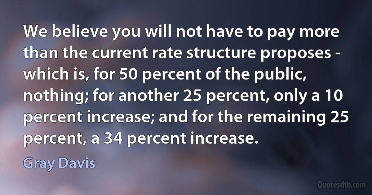 We believe you will not have to pay more than the current rate structure proposes - which is, for 50 percent of the public, nothing; for another 25 percent, only a 10 percent increase; and for the remaining 25 percent, a 34 percent increase. (Gray Davis)