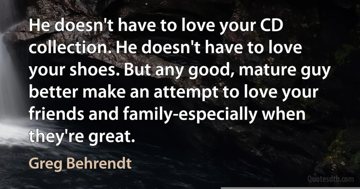 He doesn't have to love your CD collection. He doesn't have to love your shoes. But any good, mature guy better make an attempt to love your friends and family-especially when they're great. (Greg Behrendt)