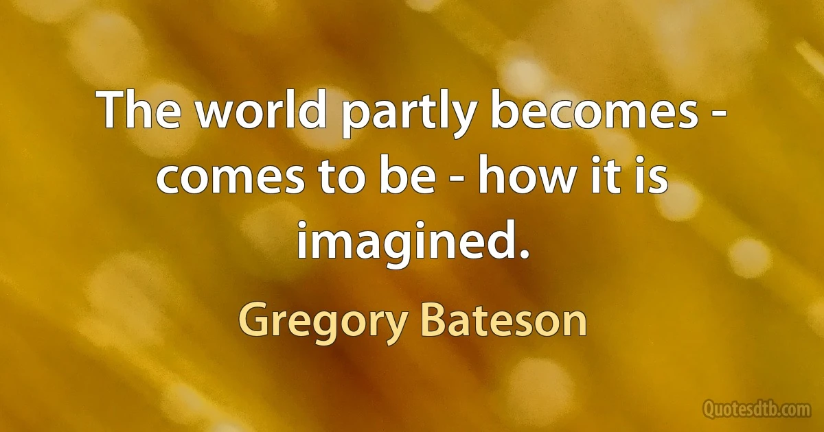 The world partly becomes - comes to be - how it is imagined. (Gregory Bateson)