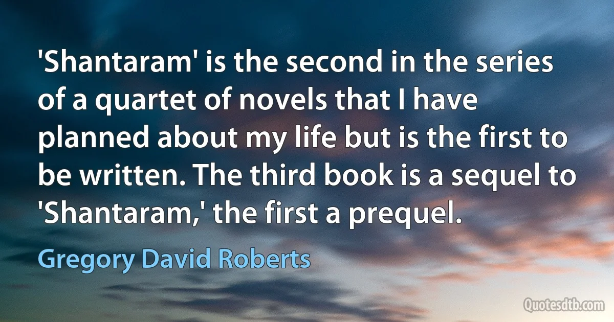 'Shantaram' is the second in the series of a quartet of novels that I have planned about my life but is the first to be written. The third book is a sequel to 'Shantaram,' the first a prequel. (Gregory David Roberts)