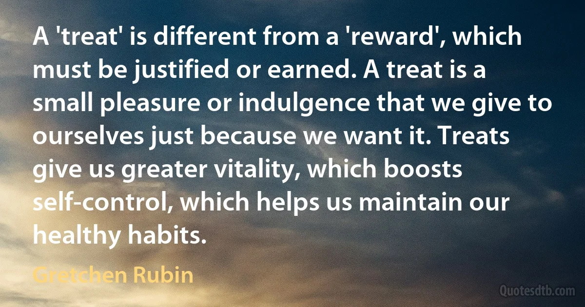 A 'treat' is different from a 'reward', which must be justified or earned. A treat is a small pleasure or indulgence that we give to ourselves just because we want it. Treats give us greater vitality, which boosts self-control, which helps us maintain our healthy habits. (Gretchen Rubin)