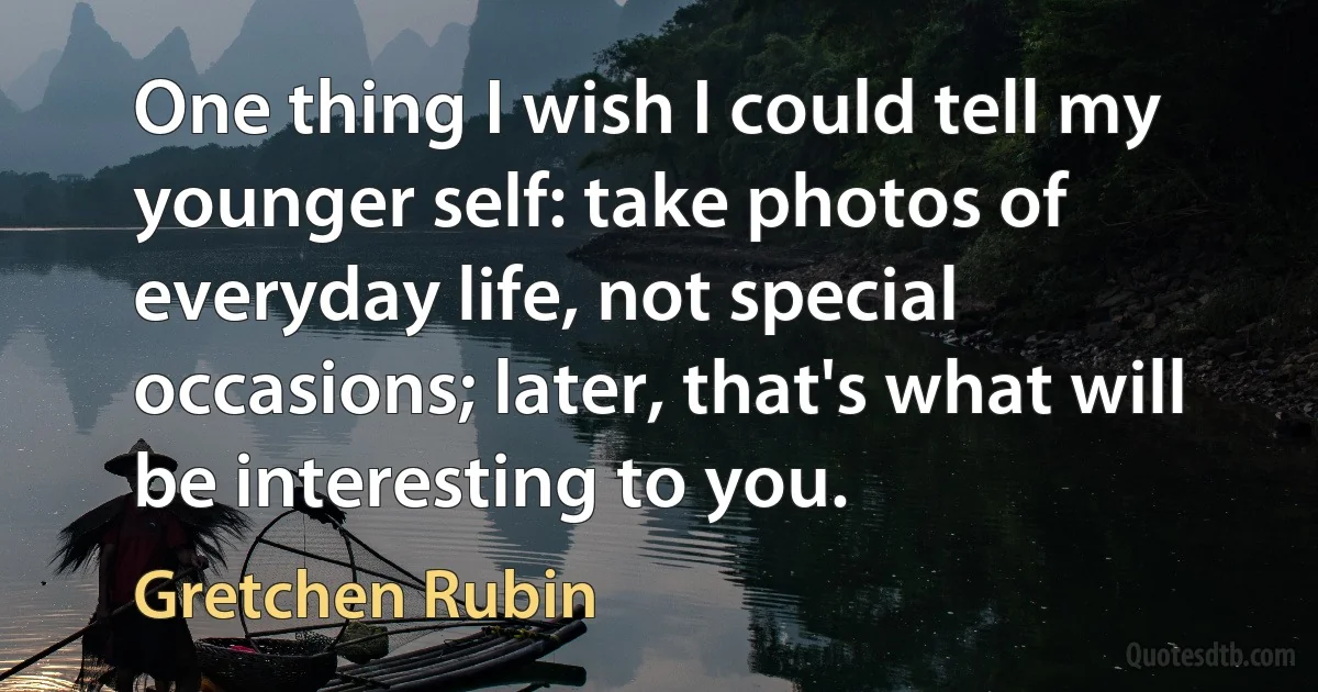 One thing I wish I could tell my younger self: take photos of everyday life, not special occasions; later, that's what will be interesting to you. (Gretchen Rubin)