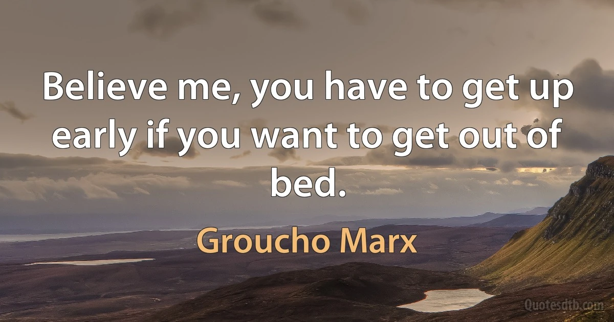 Believe me, you have to get up early if you want to get out of bed. (Groucho Marx)