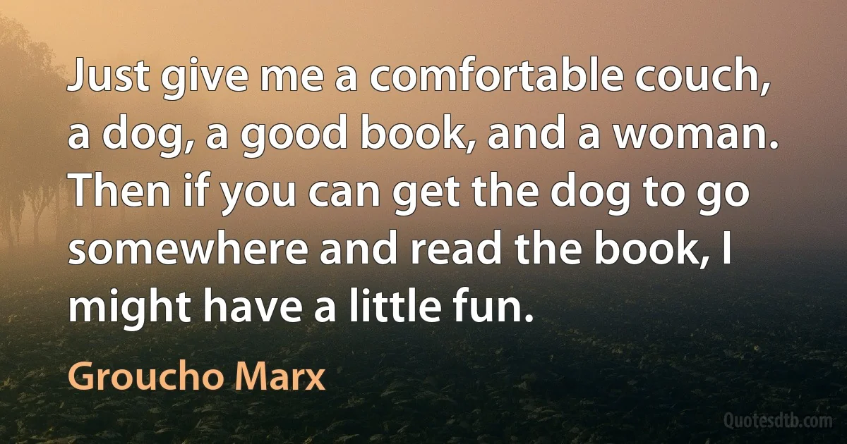 Just give me a comfortable couch, a dog, a good book, and a woman. Then if you can get the dog to go somewhere and read the book, I might have a little fun. (Groucho Marx)