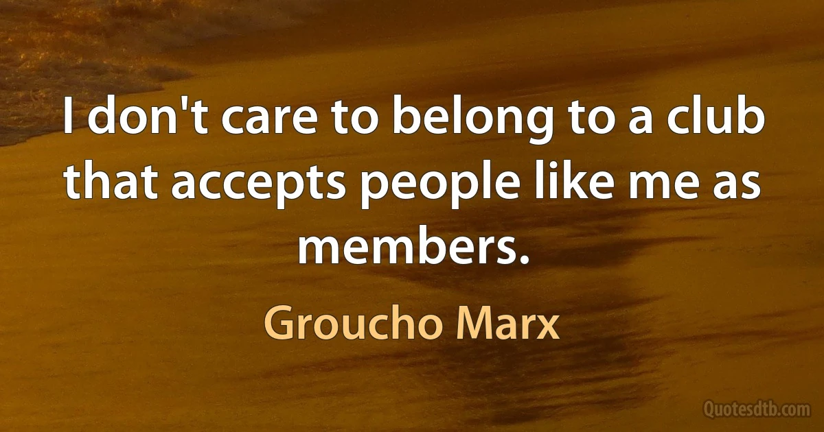 I don't care to belong to a club that accepts people like me as members. (Groucho Marx)