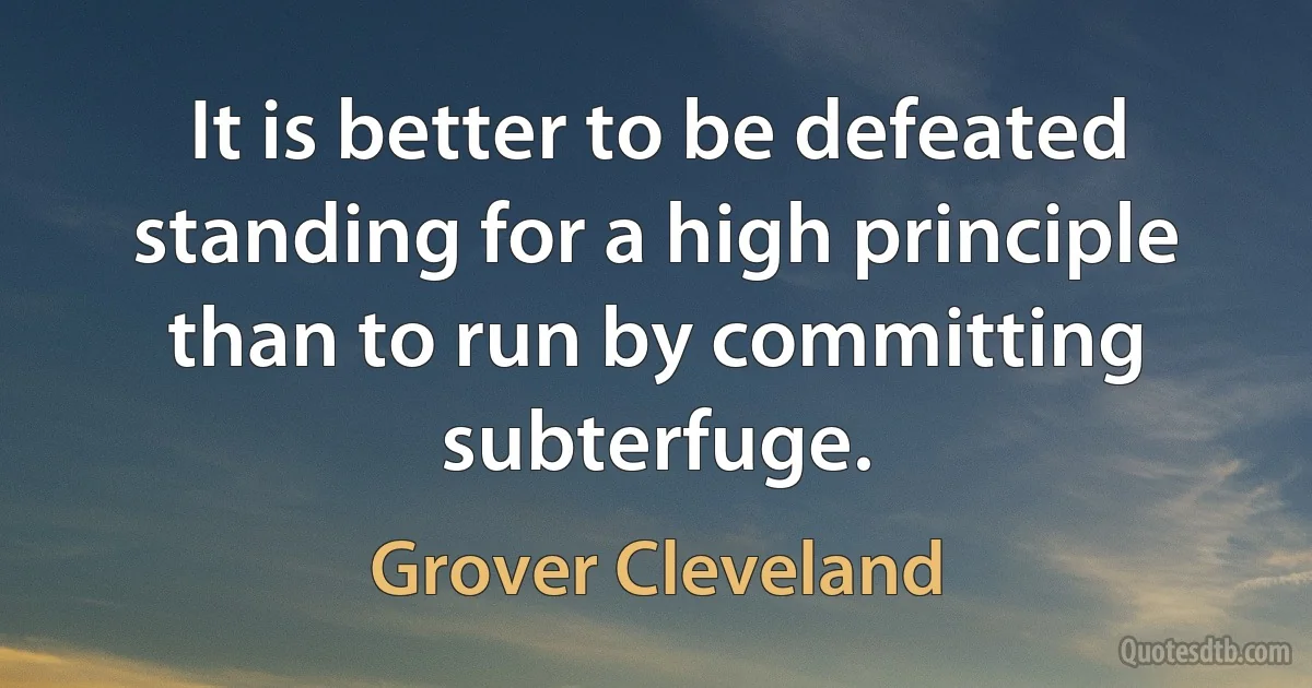 It is better to be defeated standing for a high principle than to run by committing subterfuge. (Grover Cleveland)