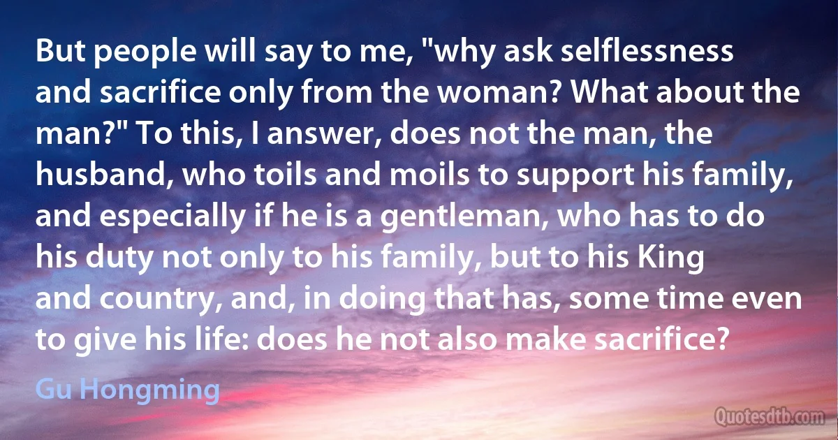 But people will say to me, "why ask selflessness and sacrifice only from the woman? What about the man?" To this, I answer, does not the man, the husband, who toils and moils to support his family, and especially if he is a gentleman, who has to do his duty not only to his family, but to his King and country, and, in doing that has, some time even to give his life: does he not also make sacrifice? (Gu Hongming)