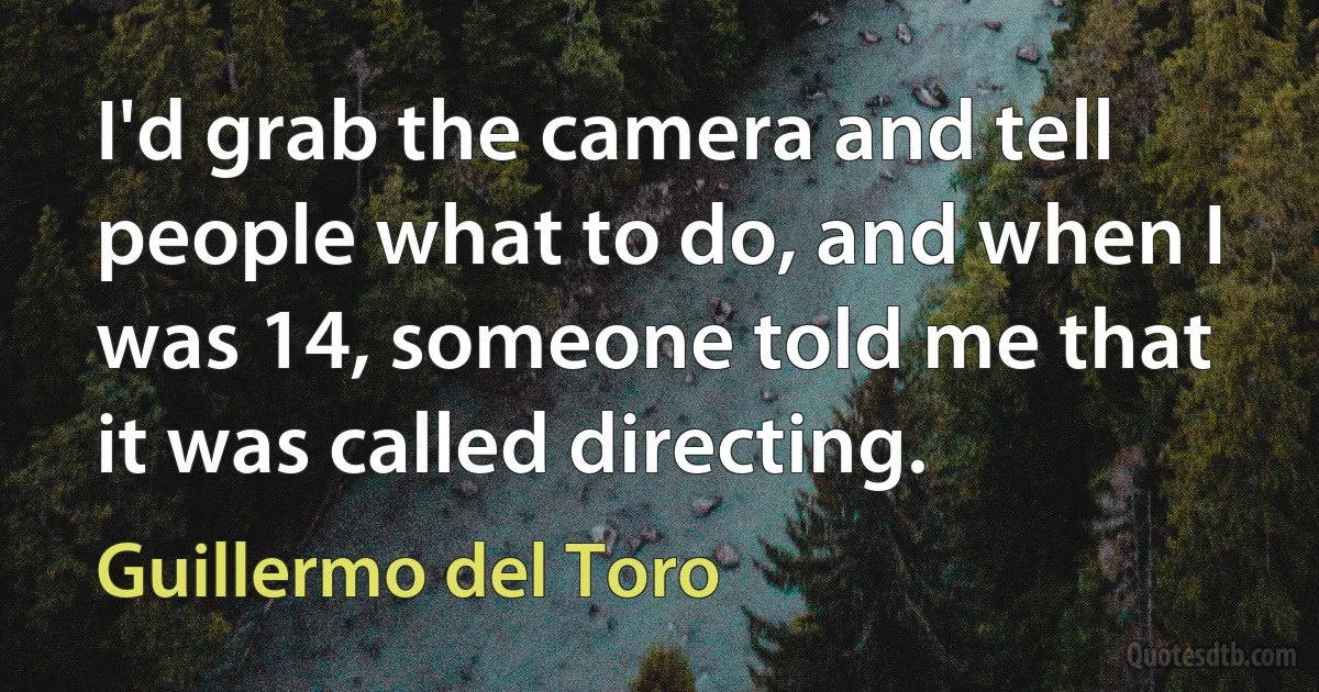 I'd grab the camera and tell people what to do, and when I was 14, someone told me that it was called directing. (Guillermo del Toro)