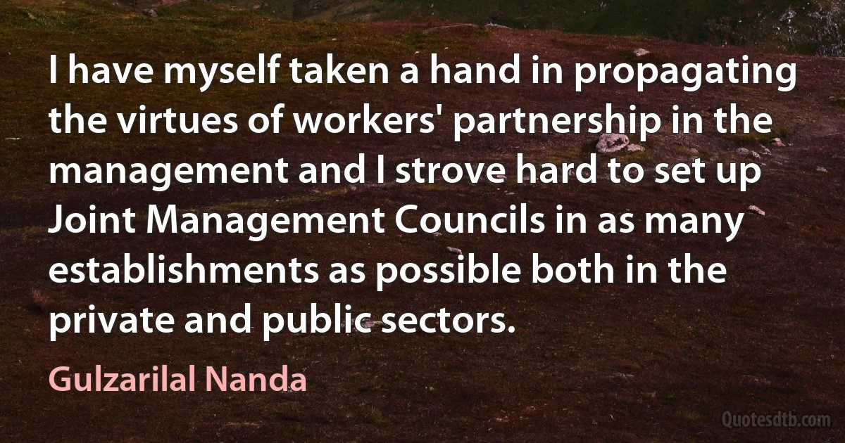 I have myself taken a hand in propagating the virtues of workers' partnership in the management and I strove hard to set up Joint Management Councils in as many establishments as possible both in the private and public sectors. (Gulzarilal Nanda)