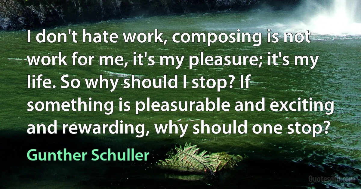 I don't hate work, composing is not work for me, it's my pleasure; it's my life. So why should I stop? If something is pleasurable and exciting and rewarding, why should one stop? (Gunther Schuller)