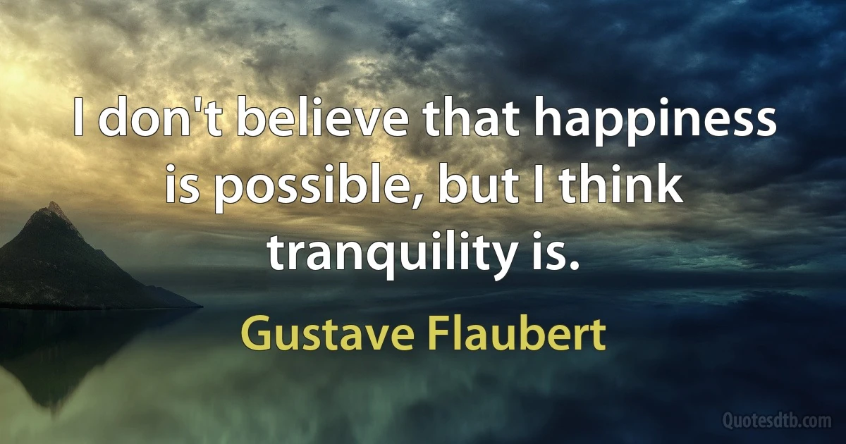 I don't believe that happiness is possible, but I think tranquility is. (Gustave Flaubert)