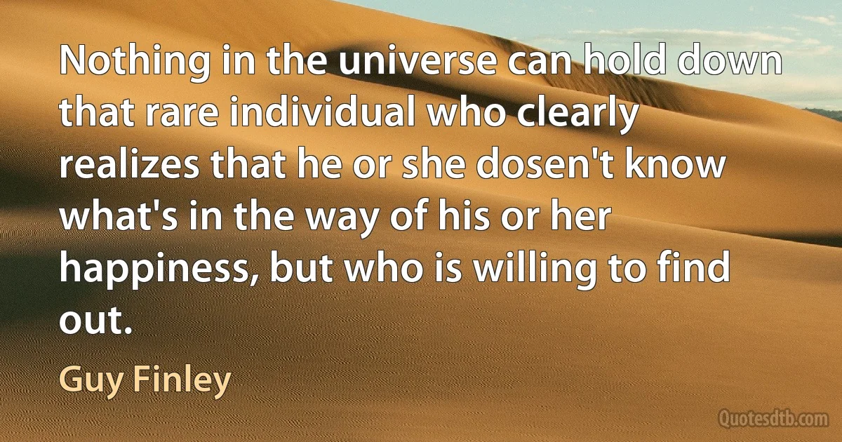 Nothing in the universe can hold down that rare individual who clearly realizes that he or she dosen't know what's in the way of his or her happiness, but who is willing to find out. (Guy Finley)