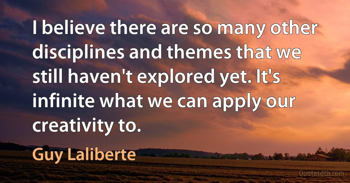 I believe there are so many other disciplines and themes that we still haven't explored yet. It's infinite what we can apply our creativity to. (Guy Laliberte)