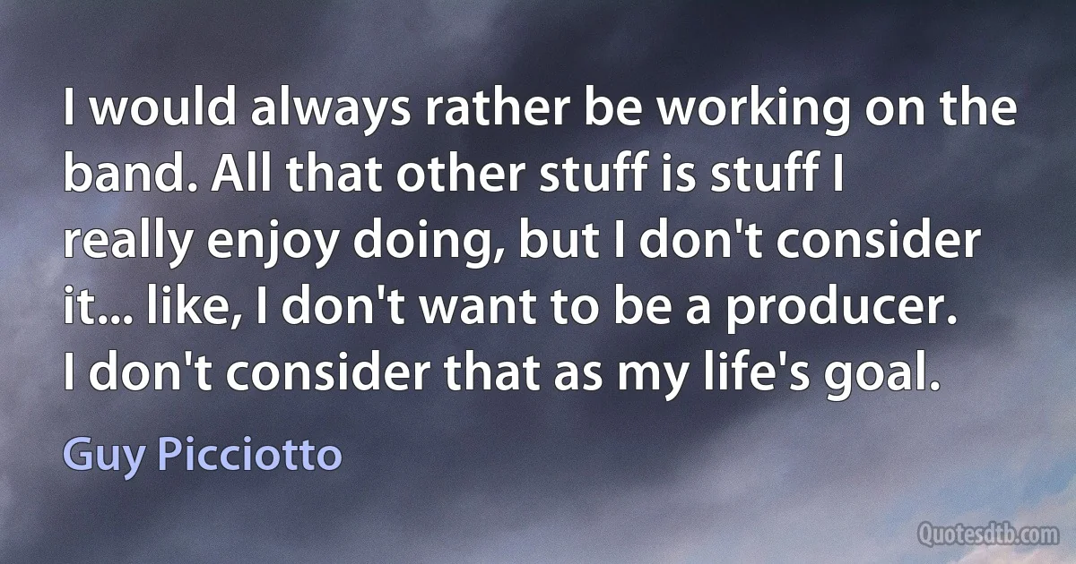 I would always rather be working on the band. All that other stuff is stuff I really enjoy doing, but I don't consider it... like, I don't want to be a producer. I don't consider that as my life's goal. (Guy Picciotto)